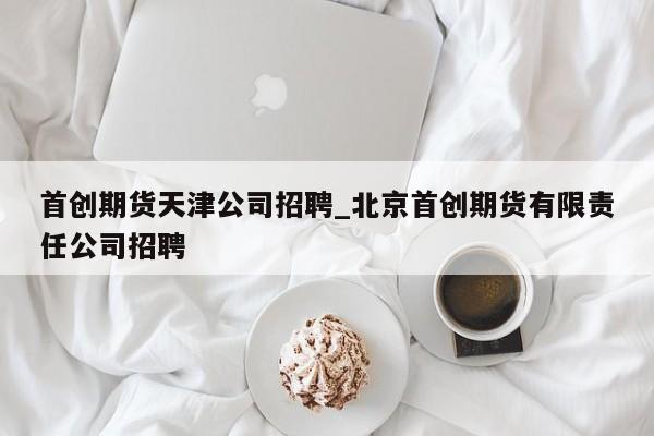 首创期货天津公司招聘_北京首创期货有限责任公司招聘